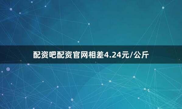 配资吧配资官网相差4.24元/公斤