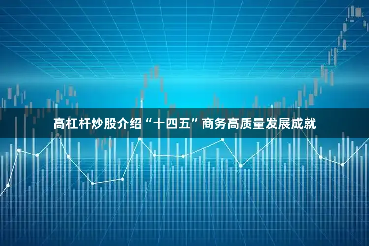 高杠杆炒股介绍“十四五”商务高质量发展成就